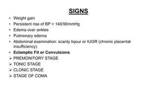 SIGNS
• Weight gain
• Persistent rise of BP > 140/90mmHg
• Edema over ankles
• Pulmonary edema
• Abdominal examination: scanty liqour or IUGR (chronic placental
insufficiency)
• Eclamptic Fit or Convulsions
 PREMONITORY STAGE
 TONIC STAGE
 CLONIC STAGE
 STAGE OF COMA
 
