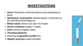 INVESTIGATIONS
• Urine: Proteinuria is the last feature of pre-eclampsia to
occur
• Ophthalmic examination: Retinal edema, constriction of
the arterioles,hemorrhage etc
• Blood values: Serum uric acid >4.5 mg/dL
 Serum creatinine maybe >1mg/dL,
 Urea normal to slightly raised,
 Thrombocytopenia,
 Abnormal coagulation profile and
 Hepatic enzymes maybe elevated
 