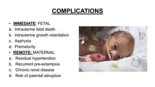 COMPLICATIONS
• IMMEDIATE: FETAL
a. Intrauterine fetal death
b. Intrauterine growth retardation
c. Asphyxia
d. Prematurity
• REMOTE: MATERNAL
a. Residual hypertendion
b. Recurrent pre-eclampsia
c. Chronic renal disease
d. Risk of palental abruption
 