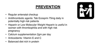 PREVENTION
• Regular antenatal checkup
• Antithrombotic agents: Tab Ecosprin 75mg daily in
potentially high risk patients
• Heparin or Low Molecular Weight Heparin is useful in
women with thrombophilia and with high risk
pregnancy
• Calcium supplementation 2gm per day
• Antioxidants: Vitamin E and C
• Balanced diet rich in protein
 