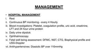 MANAGEMENT
• HOSPITAL MANAGEMENT
i. Rest
ii. Continuous BP monitoring - every 4 Hourly
iii. Blood investigations: Platelet, coagulation profile, uric acid, creatinine,
LFT and 24 hour urine protein
iv. Daily urine dipstick
v. Ophthalmoscopy
vi. Fetal well being assessment: DFMC, NST, CTG, Biophysical profile and
USG-Doppler
vii. Antihypertensives: Diastolic BP over 110mmHg
 