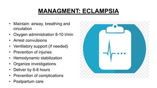 MANAGMENT: ECLAMPSIA
• Maintain: airway, breathing and
circulation
• Oxygen administration 8-10 l/min
• Arrest convulsions
• Ventilatory support (if needed)
• Prevention of injuries
• Hemodynamic stabilization
• Organize investigations
• Deliver by 6-8 hours
• Prevention of complications
• Postpartum care
 
