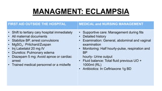MANAGMENT: ECLAMPSIA
FIRST AID OUTSIDE THE HOSPITAL MEDICAL and NURSING MANAGEMENT
• Shift to tertiary cary hospital immediately
• All maternal documents
• Stabilize BP, arrest convulsions
• MgSO4 : Pritchard/Zuspan
• Inj Labetalol 20 mg IV
• Diuretics: Pulmonary edema
• Diazepam 5 mg: Avoid apnoe or cardiac
arrest
• Trained medical personnel or a midwife
• Supportive care: Management during fits
• Detailed history
• Examination: General, abdominal and vaginal
examination
• Monitoring: Half hourly-pulse, respiration and
BP
hourly- Urine output
• Fluid balance: Total fluid previous UO +
1000ml (RL)
• Antibiotics: In Ceftriaxone 1g BD
 