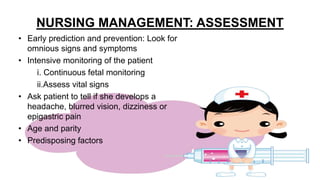 NURSING MANAGEMENT: ASSESSMENT
• Early prediction and prevention: Look for
omnious signs and symptoms
• Intensive monitoring of the patient
i. Continuous fetal monitoring
ii.Assess vital signs
• Ask patient to tell if she develops a
headache, blurred vision, dizziness or
epigastric pain
• Age and parity
• Predisposing factors
 