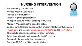 NURSING INTERVENTION
• Faciliate early prenatal care
• Assess physical parameters
• Provide diet instructions
• Instruct regarding medications
• Anticipate seizure:Prompt seizure prophylaxsis
• Maintain IV assess, catheterize the patient
• Special considerations during MgSO4 infusion: Continue infusion only if
Knee jerks are present, Urine output is >30ml/hr and RR is >12/min
• Therapeutic serum magnesium level is 4-7mEQ/L
• Administer Inj calcium gluconate for MgSO4 toxicity
• Prepare for labour induction or cesarean
• Continue MgSO4 for 24 hours after delivery
 