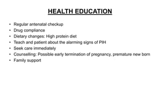 HEALTH EDUCATION
• Regular antenatal checkup
• Drug compliance
• Dietary changes: High protein diet
• Teach and patient about the alarming signs of PIH
• Seek care immediately
• Counselling: Possible early termination of pregnancy, premature new born
• Family support
 