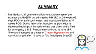 SUMMARY
• Mrs Guddan, 34 year old multigravida, known case of pre-
eclampsia with GDM got admitted to MH JRC at 36 weeks 06
days POG for safe confinement and induction of labor at 37
weeks POG. During labor after induction as planned, she
developed eclampsia, immediate care was given and shifted
for emergency LSCS. Postpartum continued to have ↑BP.
She was diagnosed as a case of Chronic Hypertension and
was diacharged after 10 days on Tab Amlodipine 5mg OD
 