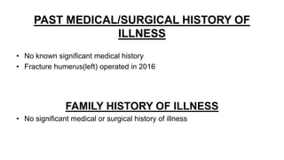 PAST MEDICAL/SURGICAL HISTORY OF
ILLNESS
• No known significant medical history
• Fracture humerus(left) operated in 2016
FAMILY HISTORY OF ILLNESS
• No significant medical or surgical history of illness
 