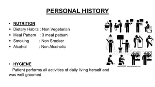 PERSONAL HISTORY
• NUTRITION
 Dietary Habits : Non Vegetarian
 Meal Pattern : 3 meal pattern
 Smoking : Non Smoker
 Alcohol : Non Alcoholic
• HYGIENE
Patient performs all activities of daily living herself and
was well groomed
 
