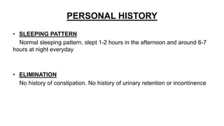 PERSONAL HISTORY
• SLEEPING PATTERN
Normal sleeping pattern, slept 1-2 hours in the afternoon and around 6-7
hours at night everyday
• ELIMINATION
No history of constipation. No history of urinary retention or incontinence
 