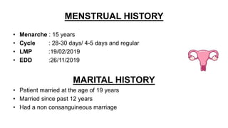 MENSTRUAL HISTORY
• Menarche : 15 years
• Cycle : 28-30 days/ 4-5 days and regular
• LMP :19/02/2019
• EDD :26/11/2019
MARITAL HISTORY
• Patient married at the age of 19 years
• Married since past 12 years
• Had a non consanguineous marriage
 