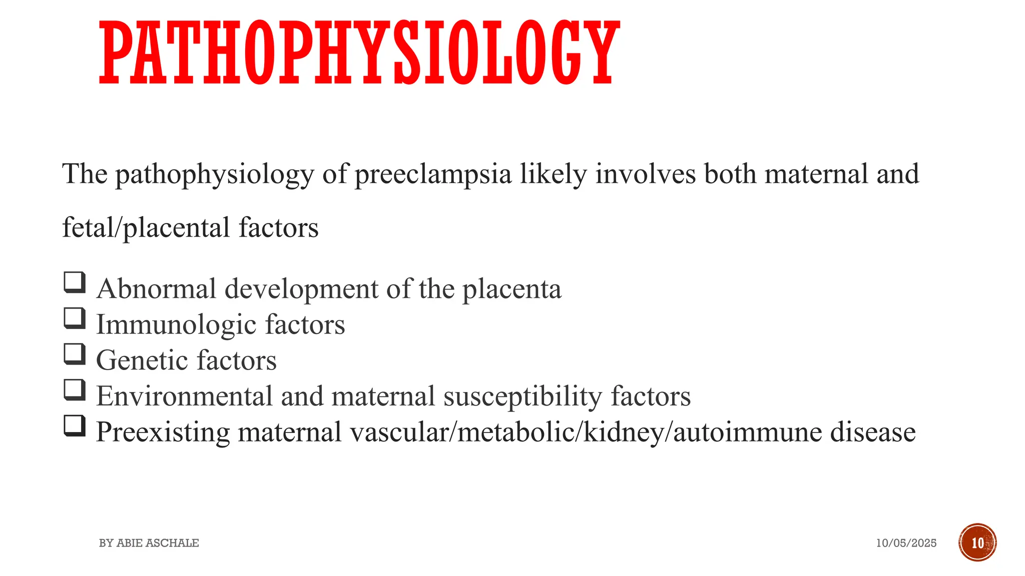 10/05/2025
BY ABIE ASCHALE 10
PATHOPHYSIOLOGY
The pathophysiology of preeclampsia likely involves both maternal and
fetal/placental factors
 Abnormal development of the placenta
 Immunologic factors
 Genetic factors
 Environmental and maternal susceptibility factors
 Preexisting maternal vascular/metabolic/kidney/autoimmune disease
 