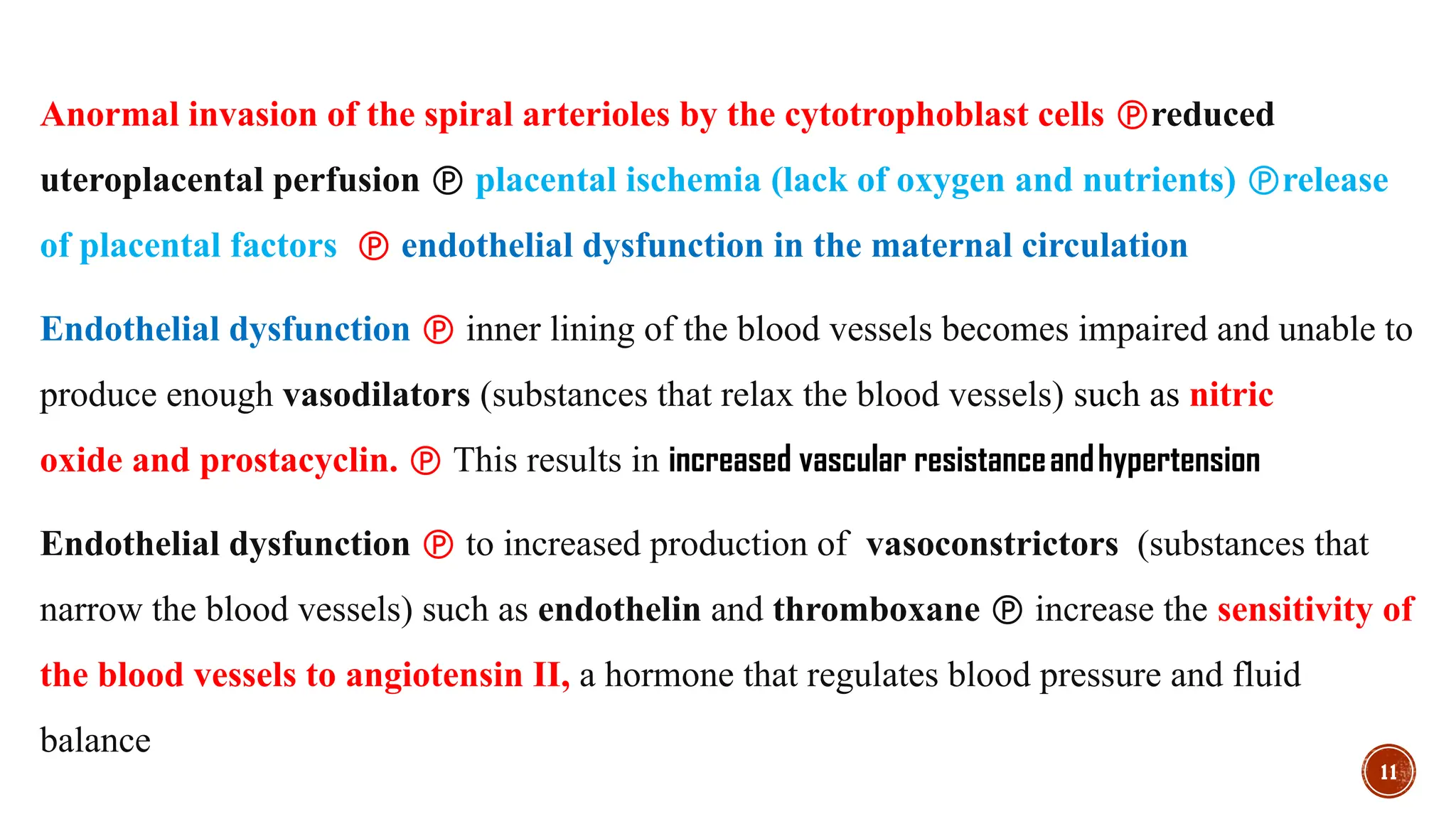 11
Anormal invasion of the spiral arterioles by the cytotrophoblast cells reduced
uteroplacental perfusion  placental ischemia (lack of oxygen and nutrients) release
of placental factors  endothelial dysfunction in the maternal circulation
Endothelial dysfunction  inner lining of the blood vessels becomes impaired and unable to
produce enough vasodilators (substances that relax the blood vessels) such as nitric
oxide and prostacyclin.  This results in increased vascular resistanceandhypertension
Endothelial dysfunction  to increased production of vasoconstrictors (substances that
narrow the blood vessels) such as endothelin and thromboxane  increase the sensitivity of
the blood vessels to angiotensin II, a hormone that regulates blood pressure and fluid
balance
 