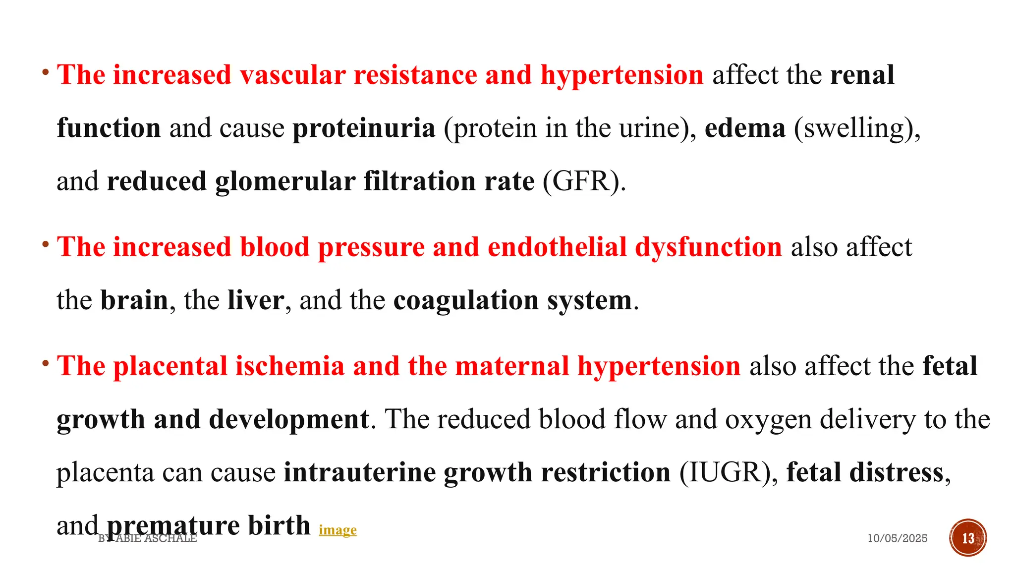 10/05/2025
BY ABIE ASCHALE 13
• The increased vascular resistance and hypertension affect the renal
function and cause proteinuria (protein in the urine), edema (swelling),
and reduced glomerular filtration rate (GFR).
• The increased blood pressure and endothelial dysfunction also affect
the brain, the liver, and the coagulation system.
• The placental ischemia and the maternal hypertension also affect the fetal
growth and development. The reduced blood flow and oxygen delivery to the
placenta can cause intrauterine growth restriction (IUGR), fetal distress,
and premature birth image
 