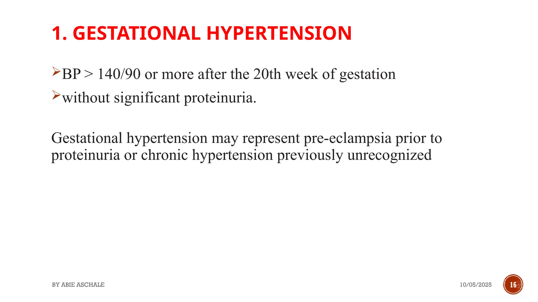 10/05/2025
BY ABIE ASCHALE 16
1. GESTATIONAL HYPERTENSION
BP > 140/90 or more after the 20th week of gestation
without significant proteinuria.
Gestational hypertension may represent pre-eclampsia prior to
proteinuria or chronic hypertension previously unrecognized
 