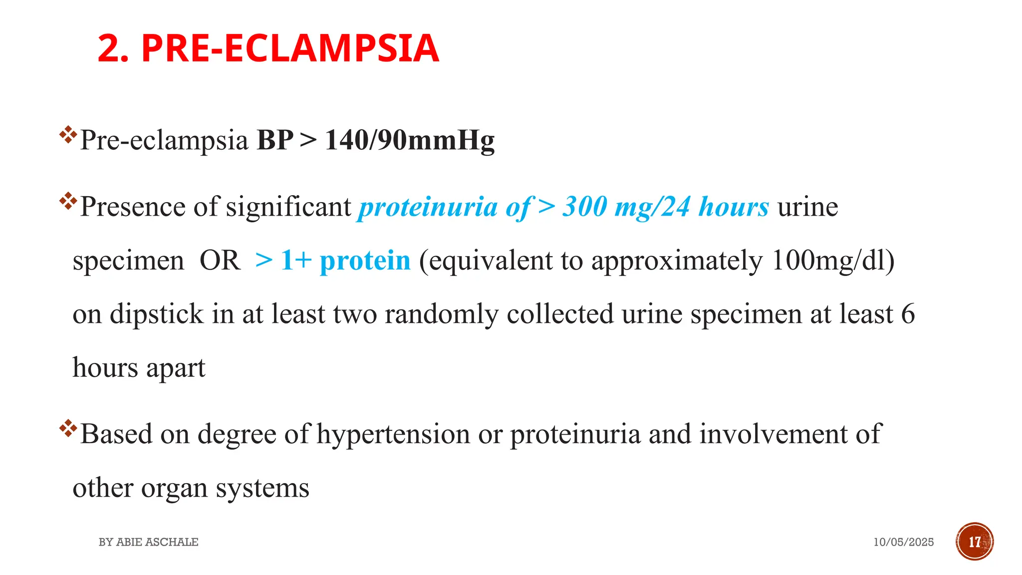 10/05/2025
BY ABIE ASCHALE 17
2. PRE-ECLAMPSIA
Pre-eclampsia BP > 140/90mmHg
Presence of significant proteinuria of > 300 mg/24 hours urine
specimen OR > 1+ protein (equivalent to approximately 100mg/dl)
on dipstick in at least two randomly collected urine specimen at least 6
hours apart
Based on degree of hypertension or proteinuria and involvement of
other organ systems
 