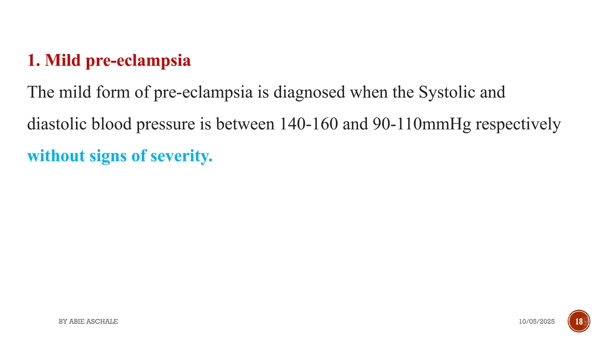 10/05/2025
BY ABIE ASCHALE 18
1. Mild pre-eclampsia
The mild form of pre-eclampsia is diagnosed when the Systolic and
diastolic blood pressure is between 140-160 and 90-110mmHg respectively
without signs of severity.
 
