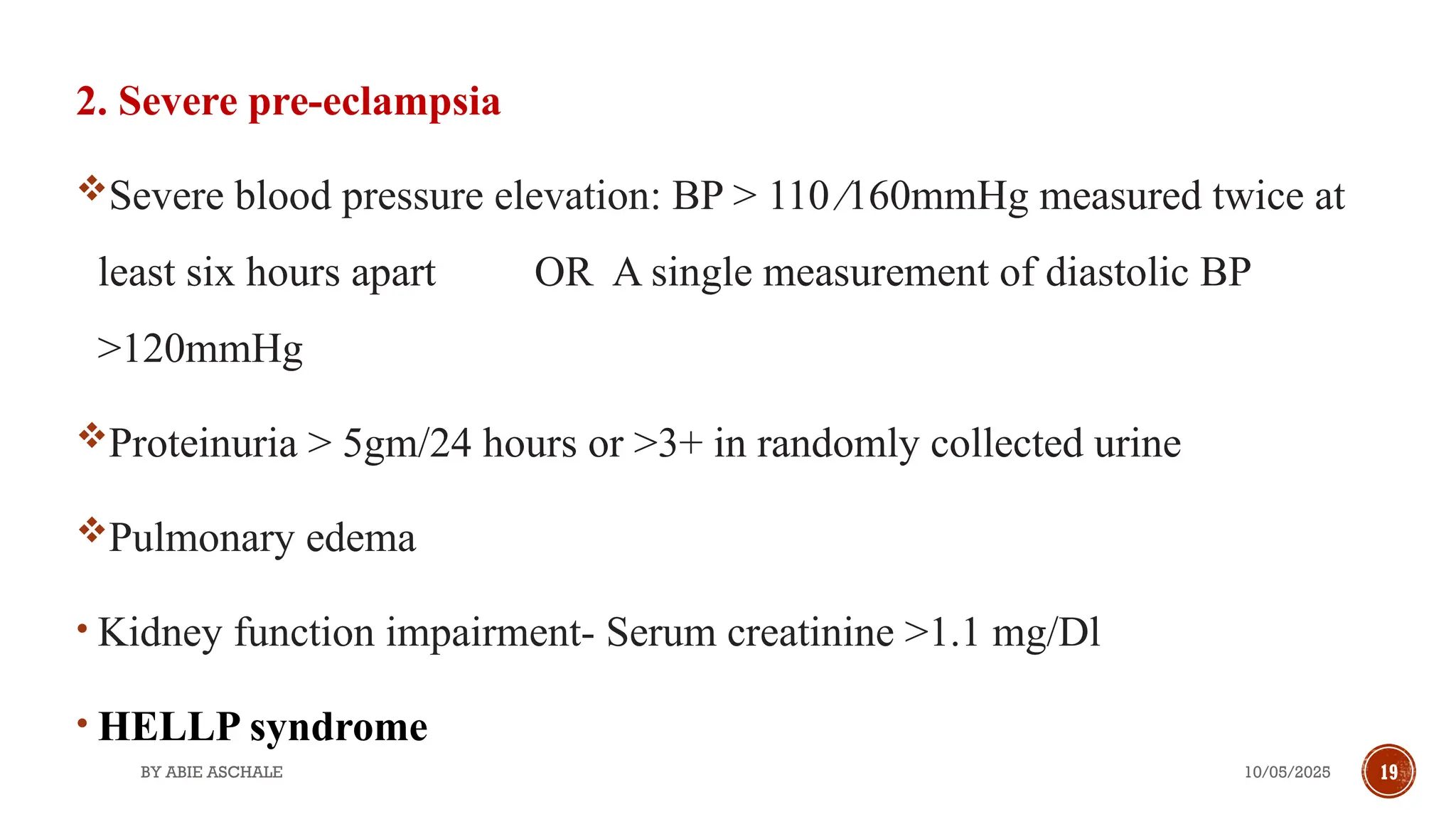 10/05/2025
BY ABIE ASCHALE 19
2. Severe pre-eclampsia
Severe blood pressure elevation: BP > 110 ∕160mmHg measured twice at
least six hours apart OR A single measurement of diastolic BP
>120mmHg
Proteinuria > 5gm/24 hours or >3+ in randomly collected urine
Pulmonary edema
• Kidney function impairment- Serum creatinine >1.1 mg/Dl
• HELLP syndrome
 