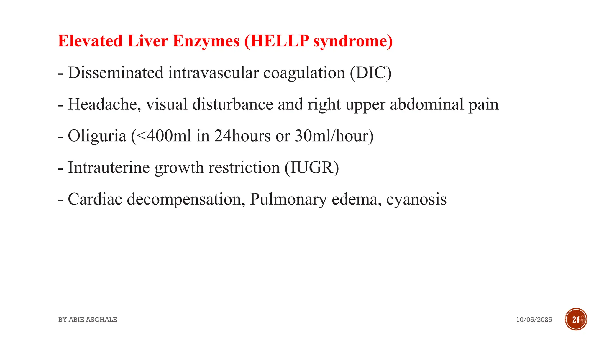 10/05/2025
BY ABIE ASCHALE 21
Elevated Liver Enzymes (HELLP syndrome)
- Disseminated intravascular coagulation (DIC)
- Headache, visual disturbance and right upper abdominal pain
- Oliguria (<400ml in 24hours or 30ml/hour)
- Intrauterine growth restriction (IUGR)
- Cardiac decompensation, Pulmonary edema, cyanosis
 