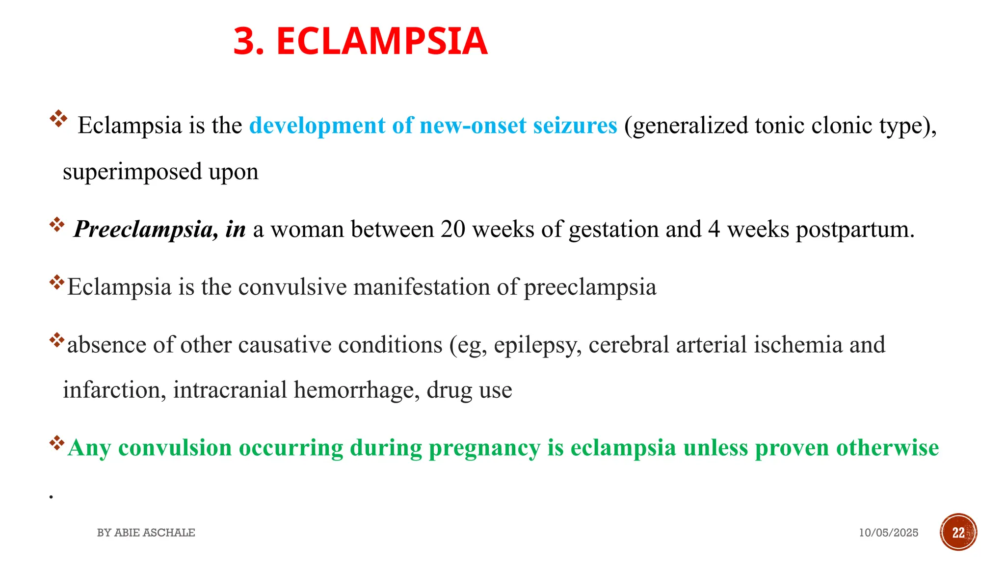 10/05/2025
BY ABIE ASCHALE 22
3. ECLAMPSIA
 Eclampsia is the development of new-onset seizures (generalized tonic clonic type),
superimposed upon
 Preeclampsia, in a woman between 20 weeks of gestation and 4 weeks postpartum.
Eclampsia is the convulsive manifestation of preeclampsia
absence of other causative conditions (eg, epilepsy, cerebral arterial ischemia and
infarction, intracranial hemorrhage, drug use
Any convulsion occurring during pregnancy is eclampsia unless proven otherwise
.
 