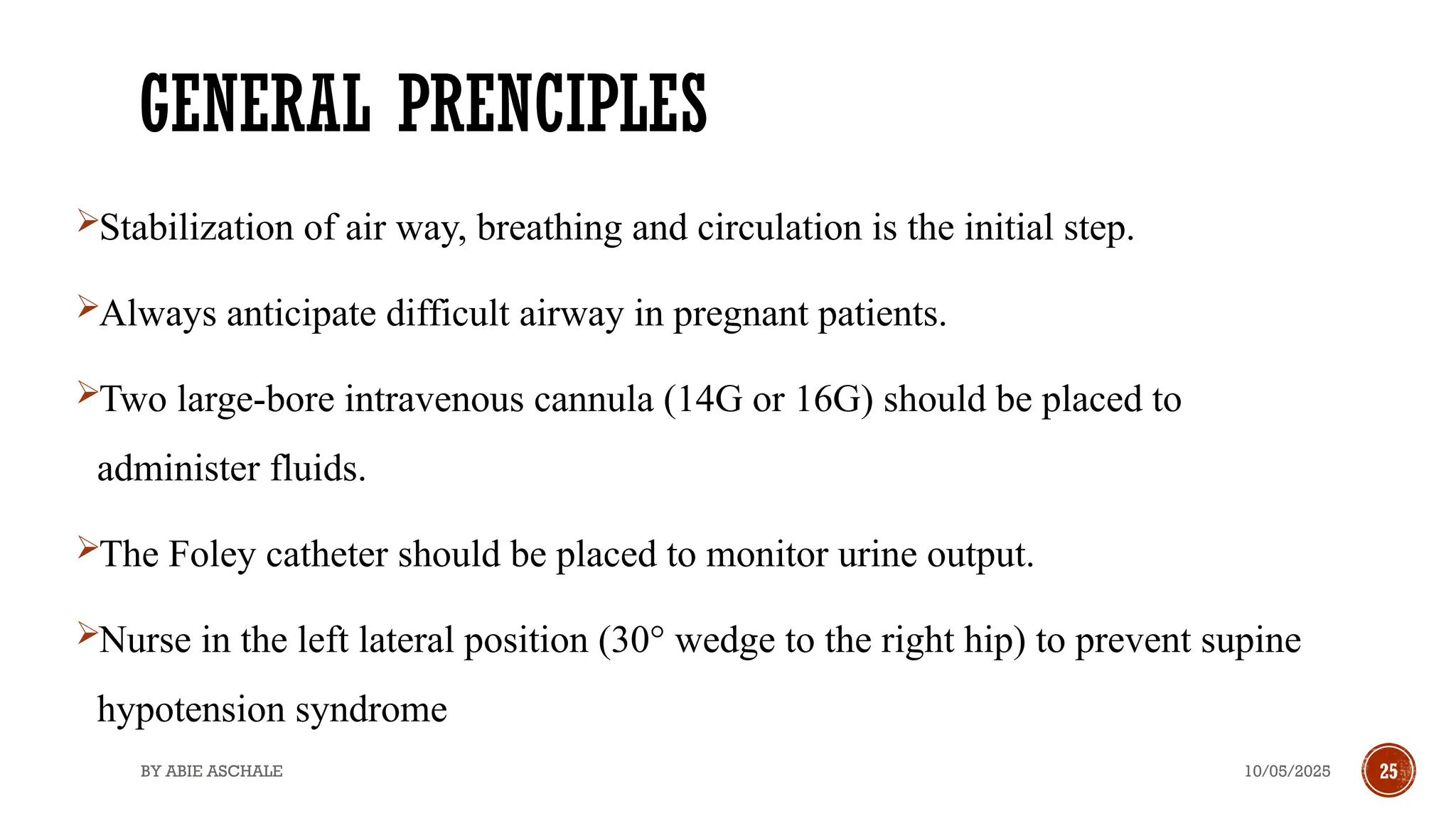 10/05/2025
BY ABIE ASCHALE 25
GENERAL PRENCIPLES
Stabilization of air way, breathing and circulation is the initial step.
Always anticipate difficult airway in pregnant patients.
Two large-bore intravenous cannula (14G or 16G) should be placed to
administer fluids.
The Foley catheter should be placed to monitor urine output.
Nurse in the left lateral position (30° wedge to the right hip) to prevent supine
hypotension syndrome
 
