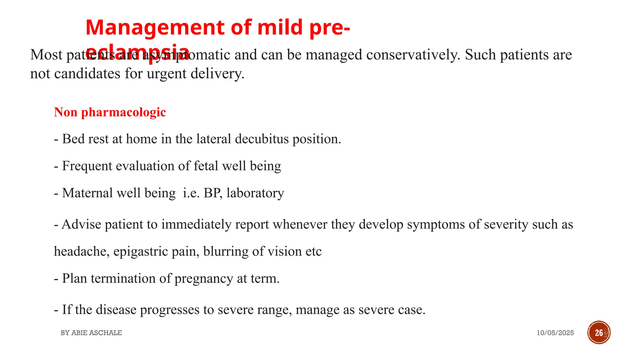 10/05/2025
BY ABIE ASCHALE 26
Non pharmacologic
- Bed rest at home in the lateral decubitus position.
- Frequent evaluation of fetal well being
- Maternal well being i.e. BP, laboratory
- Advise patient to immediately report whenever they develop symptoms of severity such as
headache, epigastric pain, blurring of vision etc
- Plan termination of pregnancy at term.
- If the disease progresses to severe range, manage as severe case.
Management of mild pre-
eclampsia
Most patients are asymptomatic and can be managed conservatively. Such patients are
not candidates for urgent delivery.
 