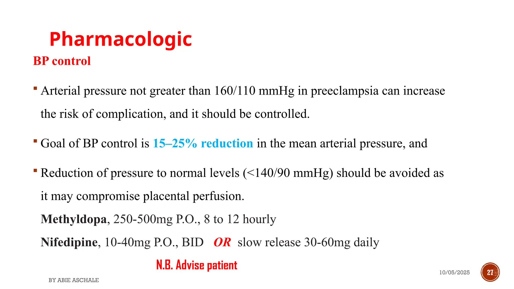 10/05/2025 27
Pharmacologic
BY ABIE ASCHALE
BP control
 Arterial pressure not greater than 160/110 mmHg in preeclampsia can increase
the risk of complication, and it should be controlled.
 Goal of BP control is 15–25% reduction in the mean arterial pressure, and
 Reduction of pressure to normal levels (<140/90 mmHg) should be avoided as
it may compromise placental perfusion.
Methyldopa, 250-500mg P.O., 8 to 12 hourly
Nifedipine, 10-40mg P.O., BID OR slow release 30-60mg daily
N.B. Advise patient
 