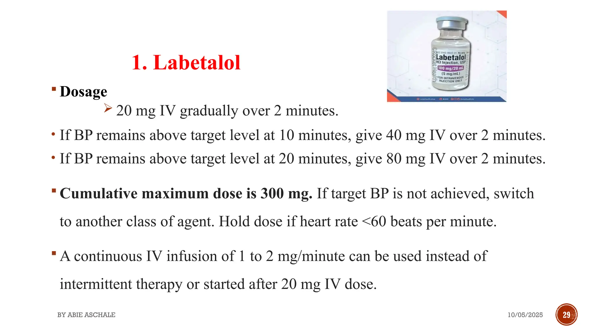 10/05/2025
BY ABIE ASCHALE 29
1. Labetalol
 Dosage
 20 mg IV gradually over 2 minutes.
• If BP remains above target level at 10 minutes, give 40 mg IV over 2 minutes.
• If BP remains above target level at 20 minutes, give 80 mg IV over 2 minutes.
 Cumulative maximum dose is 300 mg. If target BP is not achieved, switch
to another class of agent. Hold dose if heart rate <60 beats per minute.
 A continuous IV infusion of 1 to 2 mg/minute can be used instead of
intermittent therapy or started after 20 mg IV dose.
 