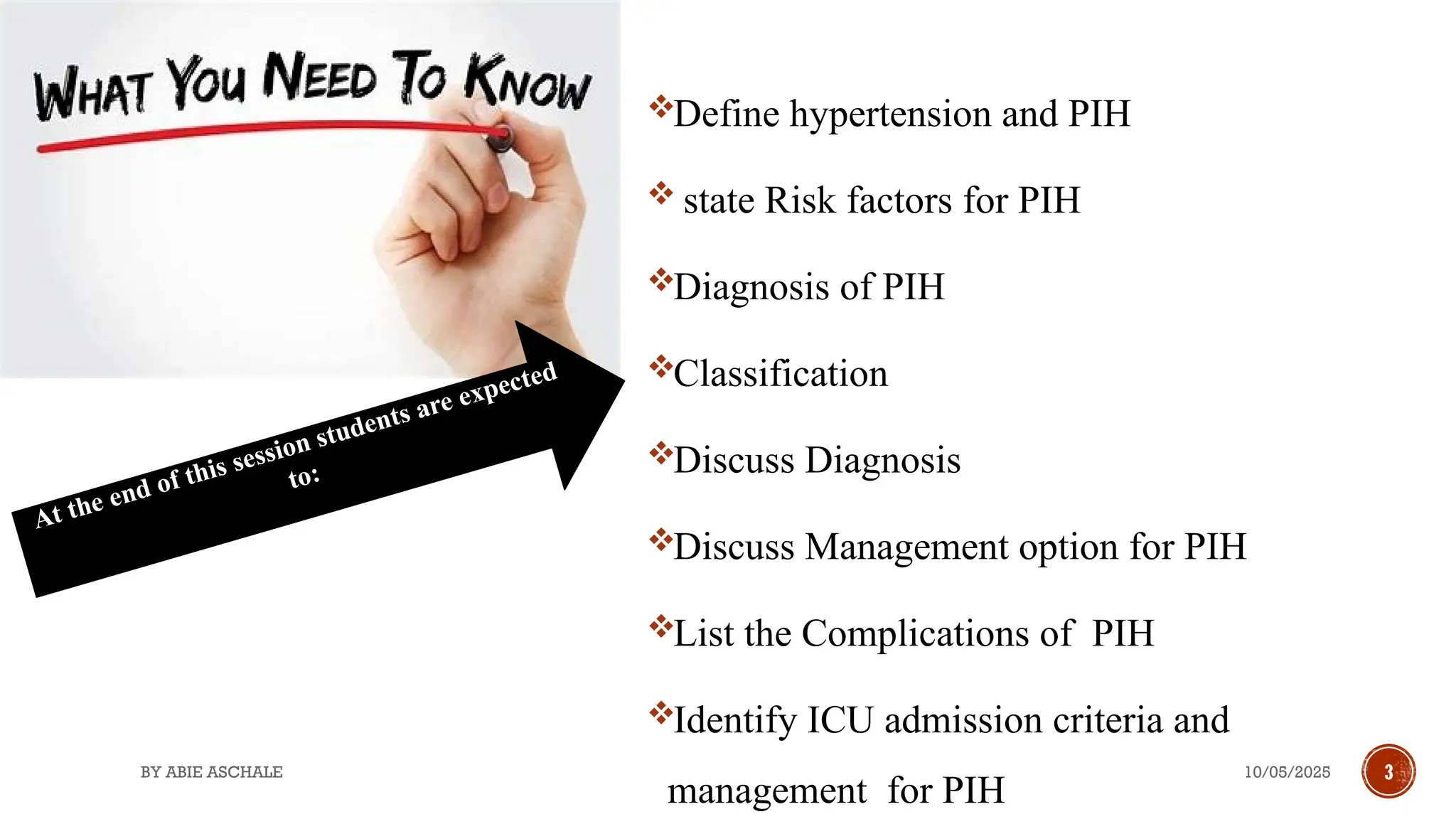 10/05/2025
BY ABIE ASCHALE 3
OBJECTIVES Define hypertension and PIH
 state Risk factors for PIH
Diagnosis of PIH
Classification
Discuss Diagnosis
Discuss Management option for PIH
List the Complications of PIH
Identify ICU admission criteria and
management for PIH
At the end of this session students are expected
to:
 