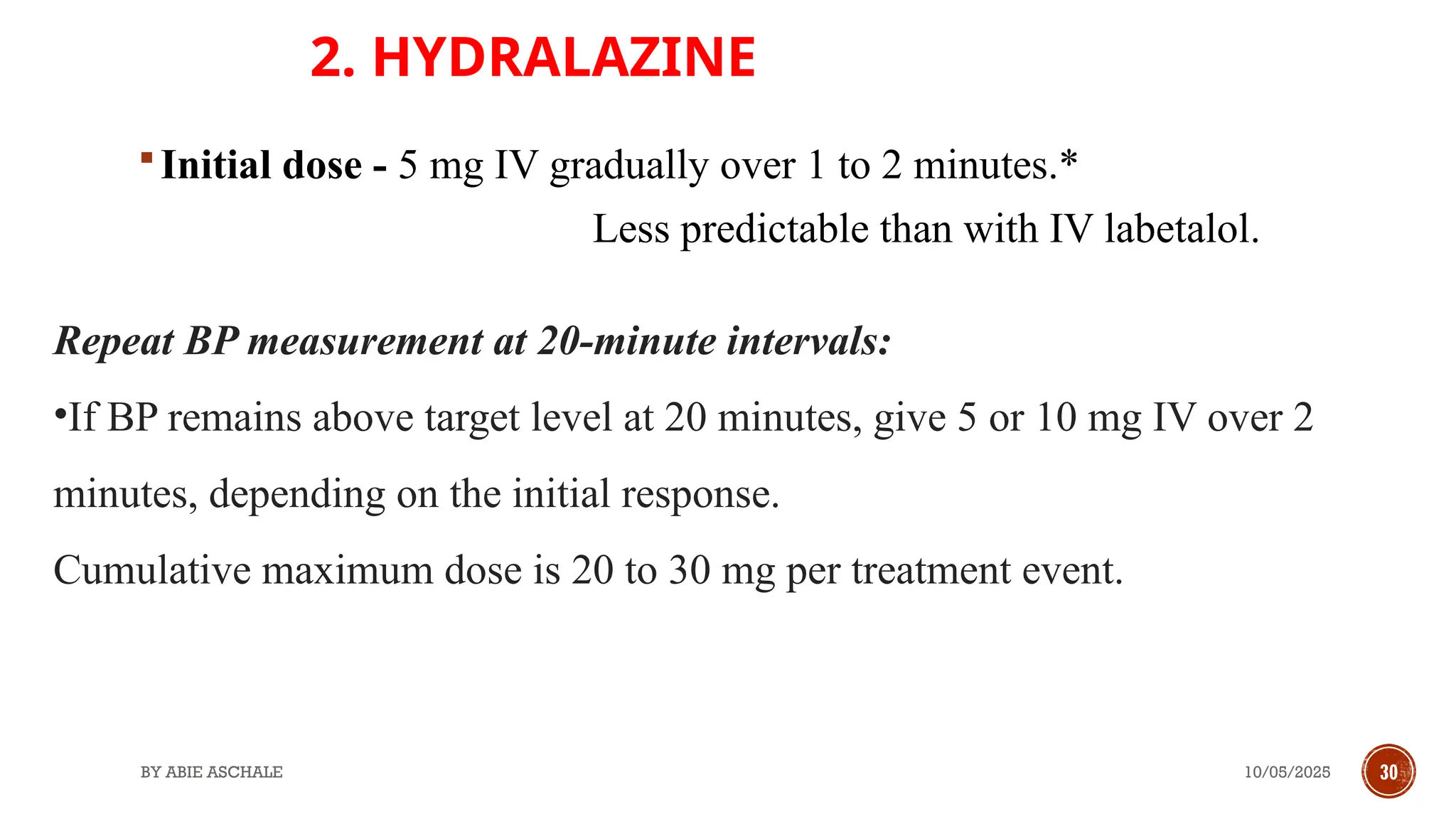 10/05/2025
BY ABIE ASCHALE 30
2. HYDRALAZINE
Repeat BP measurement at 20-minute intervals:
•If BP remains above target level at 20 minutes, give 5 or 10 mg IV over 2
minutes, depending on the initial response.
Cumulative maximum dose is 20 to 30 mg per treatment event.
Initial dose - 5 mg IV gradually over 1 to 2 minutes.*
Less predictable than with IV labetalol.
 