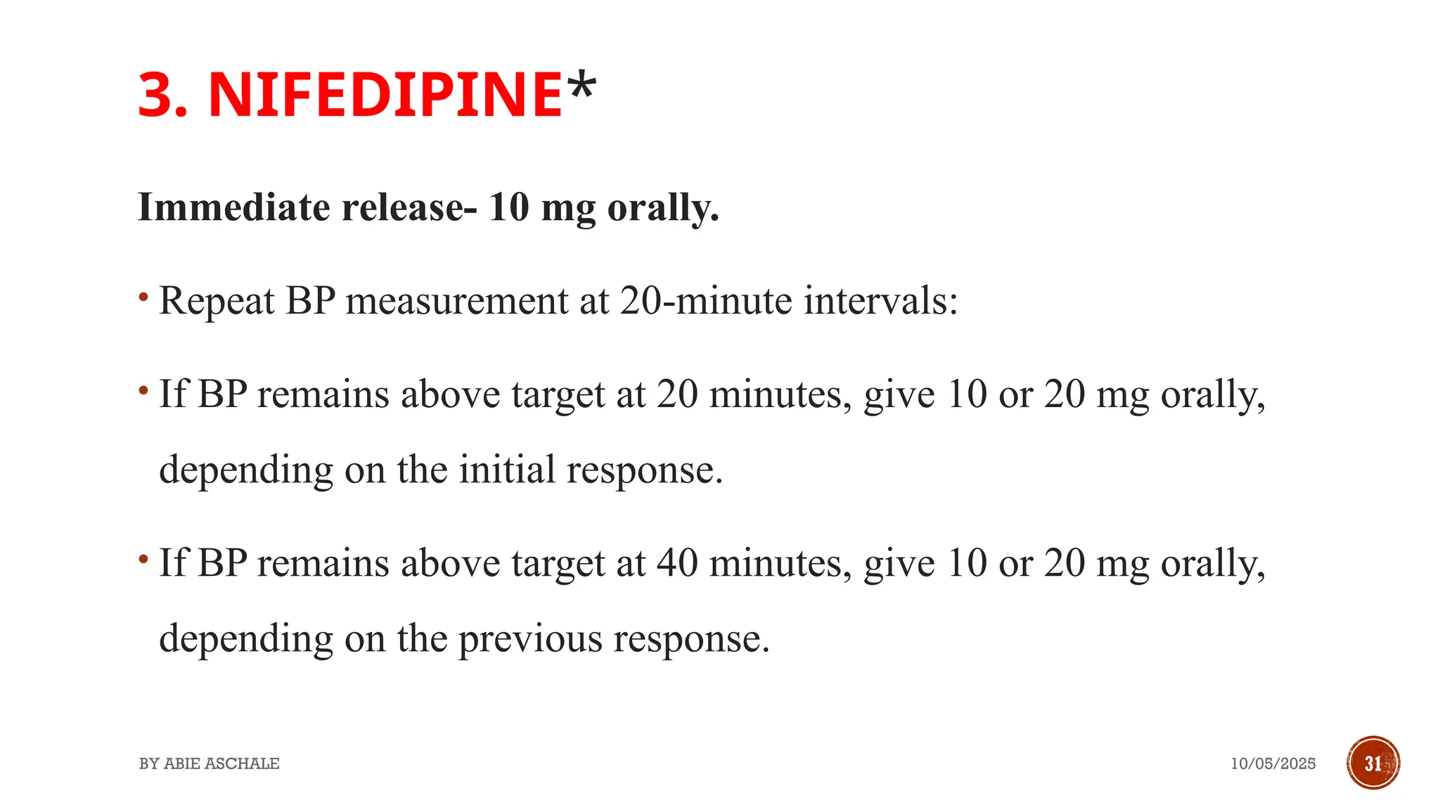10/05/2025
BY ABIE ASCHALE 31
3. NIFEDIPINE*
Immediate release- 10 mg orally.
• Repeat BP measurement at 20-minute intervals:
• If BP remains above target at 20 minutes, give 10 or 20 mg orally,
depending on the initial response.
• If BP remains above target at 40 minutes, give 10 or 20 mg orally,
depending on the previous response.
 