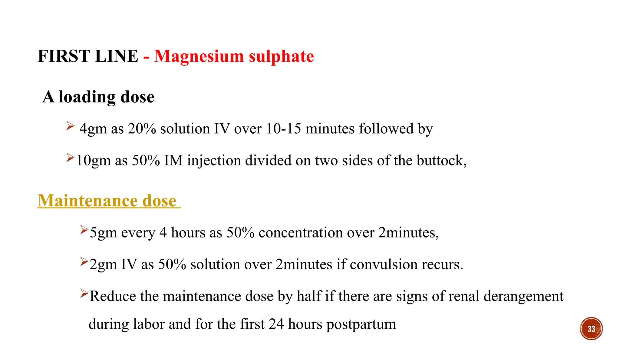 33
FIRST LINE - Magnesium sulphate
A loading dose
 4gm as 20% solution IV over 10-15 minutes followed by
10gm as 50% IM injection divided on two sides of the buttock,
Maintenance dose
5gm every 4 hours as 50% concentration over 2minutes,
2gm IV as 50% solution over 2minutes if convulsion recurs.
Reduce the maintenance dose by half if there are signs of renal derangement
during labor and for the first 24 hours postpartum
 