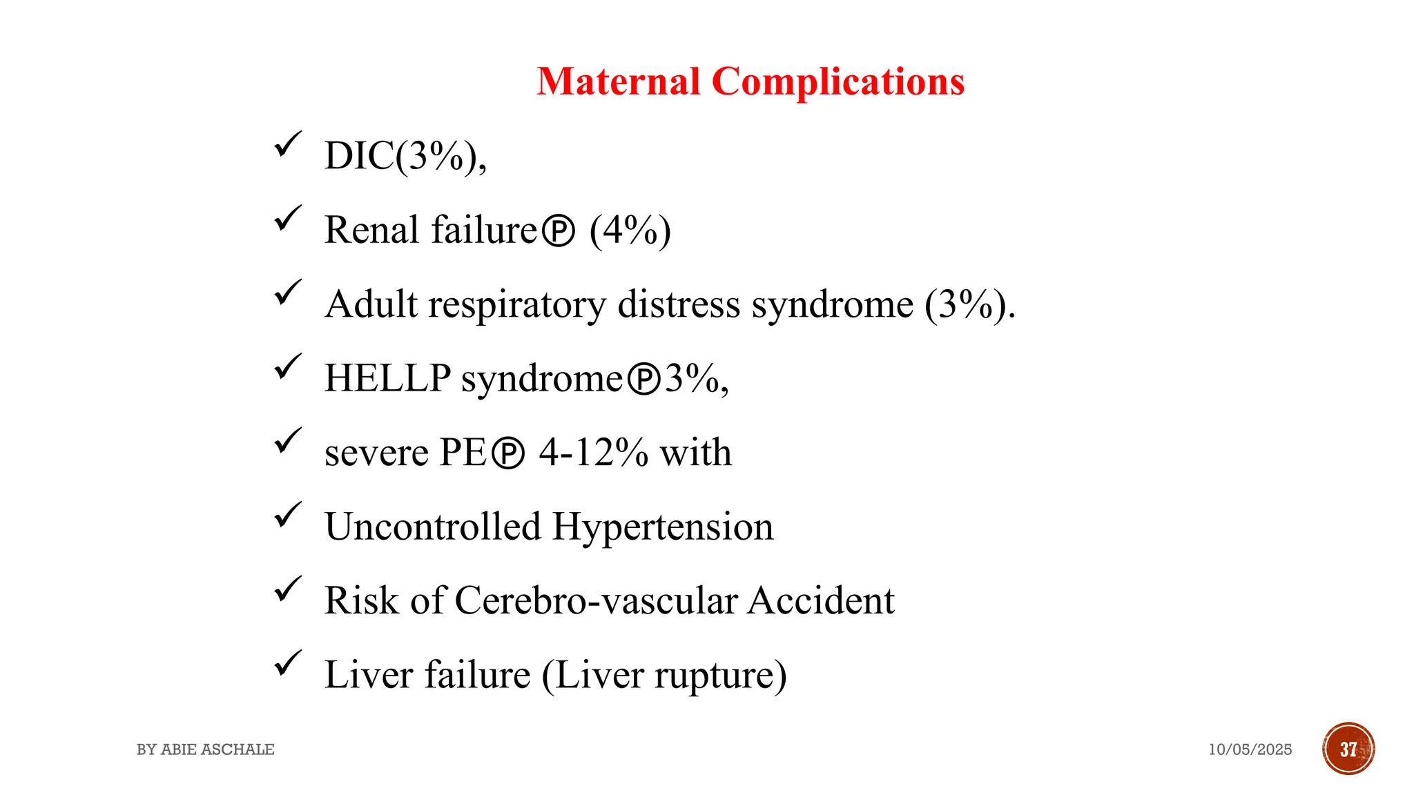 10/05/2025
BY ABIE ASCHALE 37
Maternal Complications
 DIC(3%),
 Renal failure (4%)
 Adult respiratory distress syndrome (3%).
 HELLP syndrome3%,
 severe PE 4-12% with
 Uncontrolled Hypertension
 Risk of Cerebro-vascular Accident
 Liver failure (Liver rupture)
 