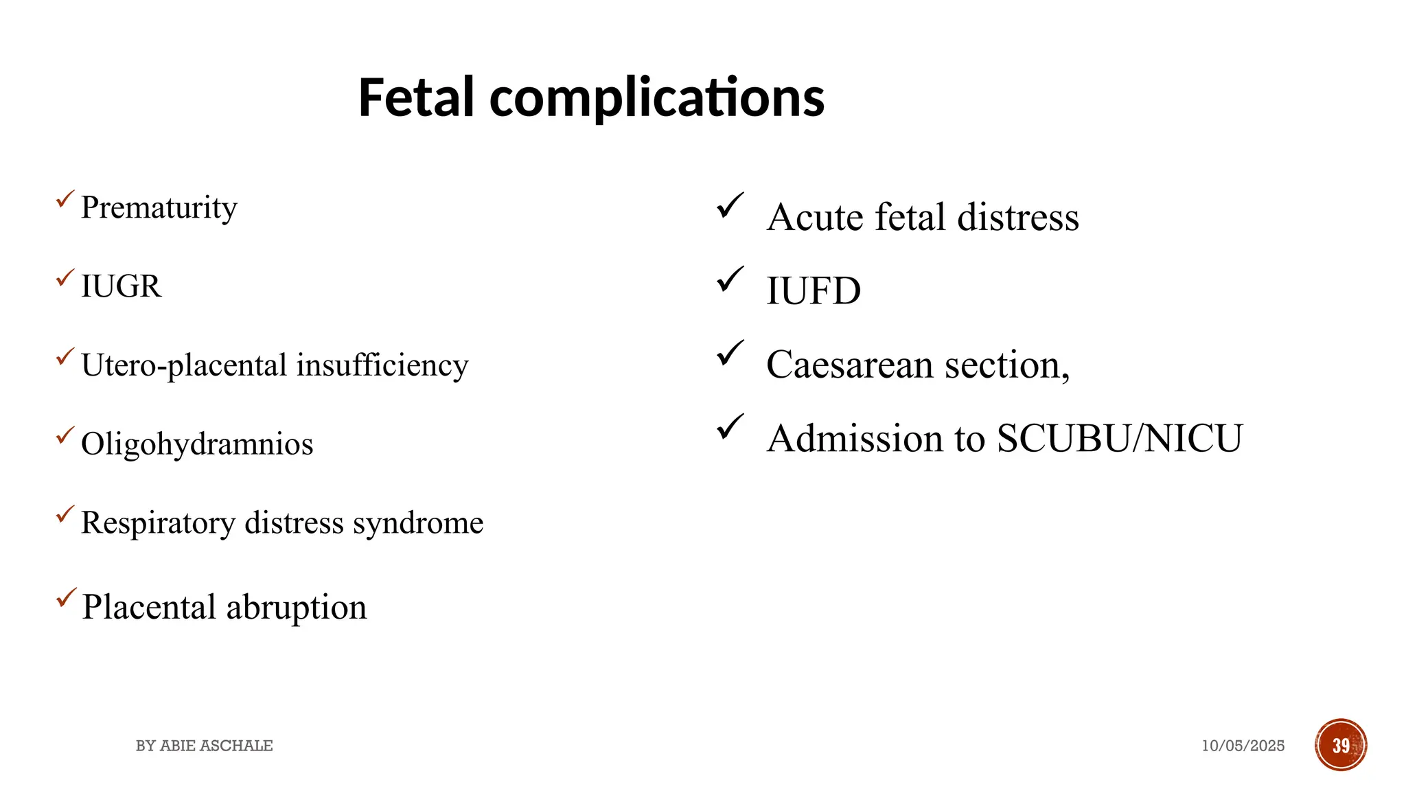 10/05/2025
BY ABIE ASCHALE 39
Prematurity
IUGR
Utero-placental insufficiency
Oligohydramnios
Respiratory distress syndrome
Placental abruption
 Acute fetal distress
 IUFD
 Caesarean section,
 Admission to SCUBU/NICU
Fetal complications
 