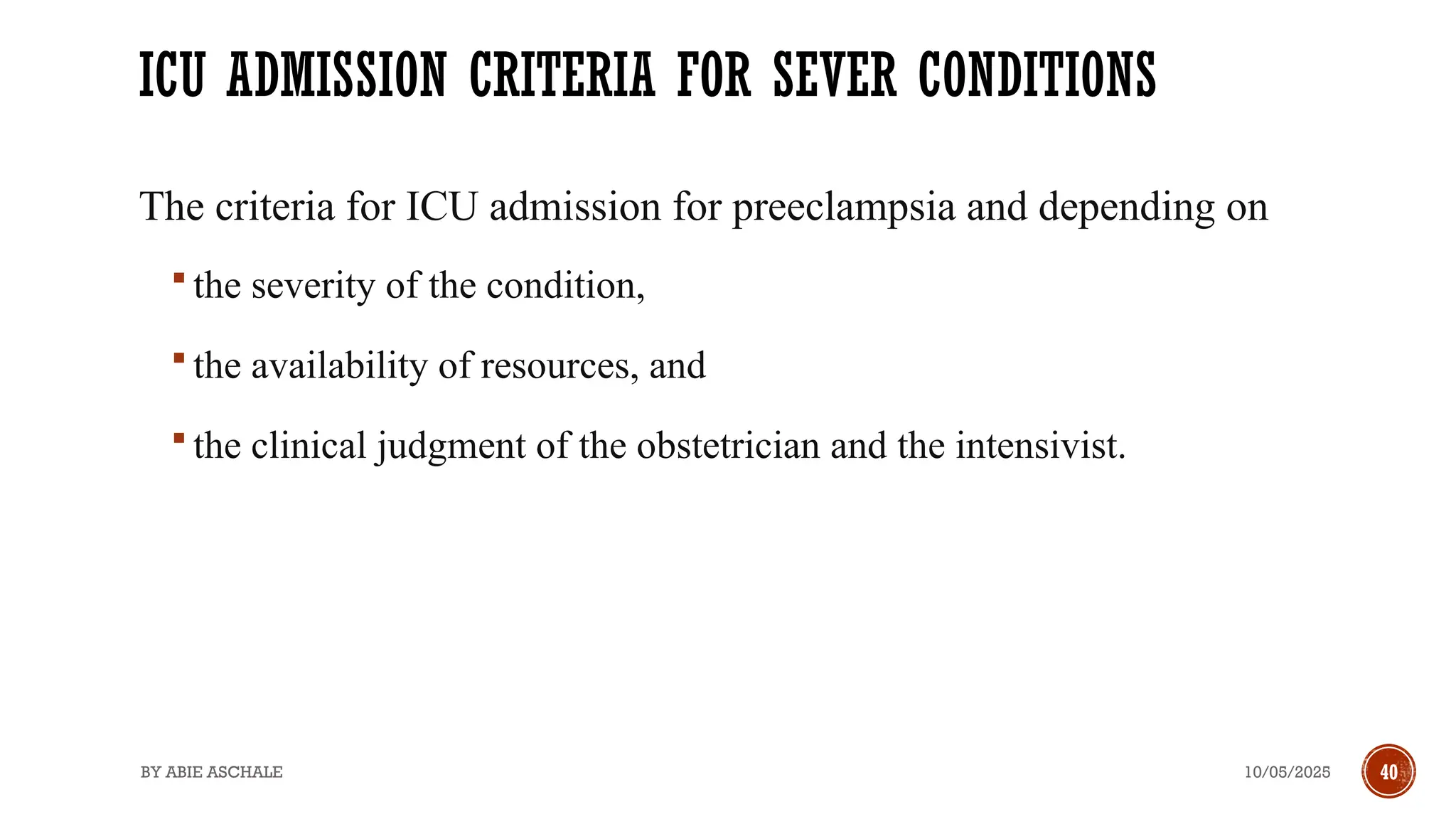 10/05/2025
BY ABIE ASCHALE 40
ICU ADMISSION CRITERIA FOR SEVER CONDITIONS
The criteria for ICU admission for preeclampsia and depending on
 the severity of the condition,
 the availability of resources, and
 the clinical judgment of the obstetrician and the intensivist.
 