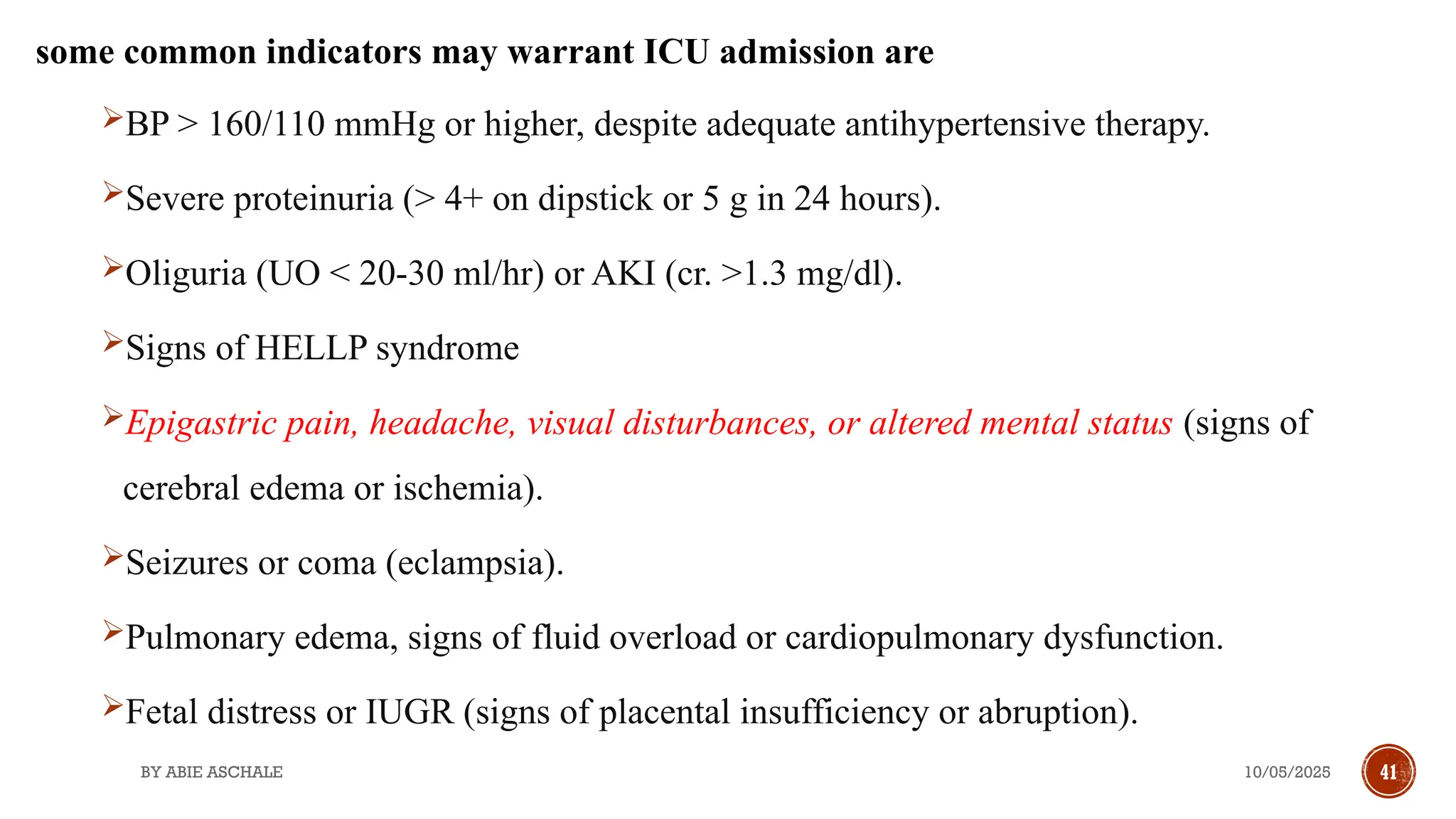 10/05/2025
BY ABIE ASCHALE 41
some common indicators may warrant ICU admission are
BP > 160/110 mmHg or higher, despite adequate antihypertensive therapy.
Severe proteinuria (> 4+ on dipstick or 5 g in 24 hours).
Oliguria (UO < 20-30 ml/hr) or AKI (cr. >1.3 mg/dl).
Signs of HELLP syndrome
Epigastric pain, headache, visual disturbances, or altered mental status (signs of
cerebral edema or ischemia).
Seizures or coma (eclampsia).
Pulmonary edema, signs of fluid overload or cardiopulmonary dysfunction.
Fetal distress or IUGR (signs of placental insufficiency or abruption).
 