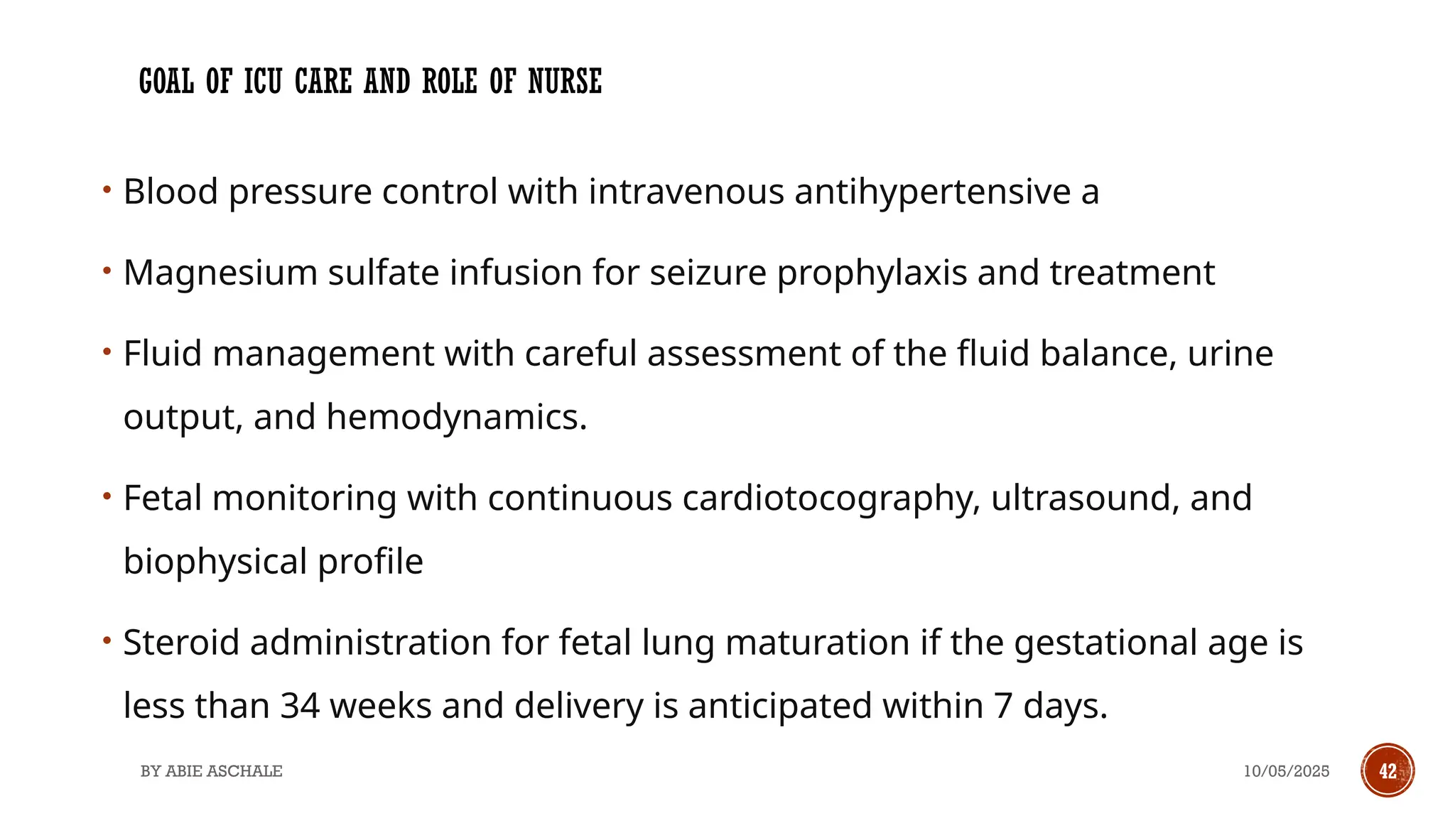 10/05/2025
BY ABIE ASCHALE 42
GOAL OF ICU CARE AND ROLE OF NURSE
• Blood pressure control with intravenous antihypertensive a
• Magnesium sulfate infusion for seizure prophylaxis and treatment
• Fluid management with careful assessment of the fluid balance, urine
output, and hemodynamics.
• Fetal monitoring with continuous cardiotocography, ultrasound, and
biophysical profile
• Steroid administration for fetal lung maturation if the gestational age is
less than 34 weeks and delivery is anticipated within 7 days.
 