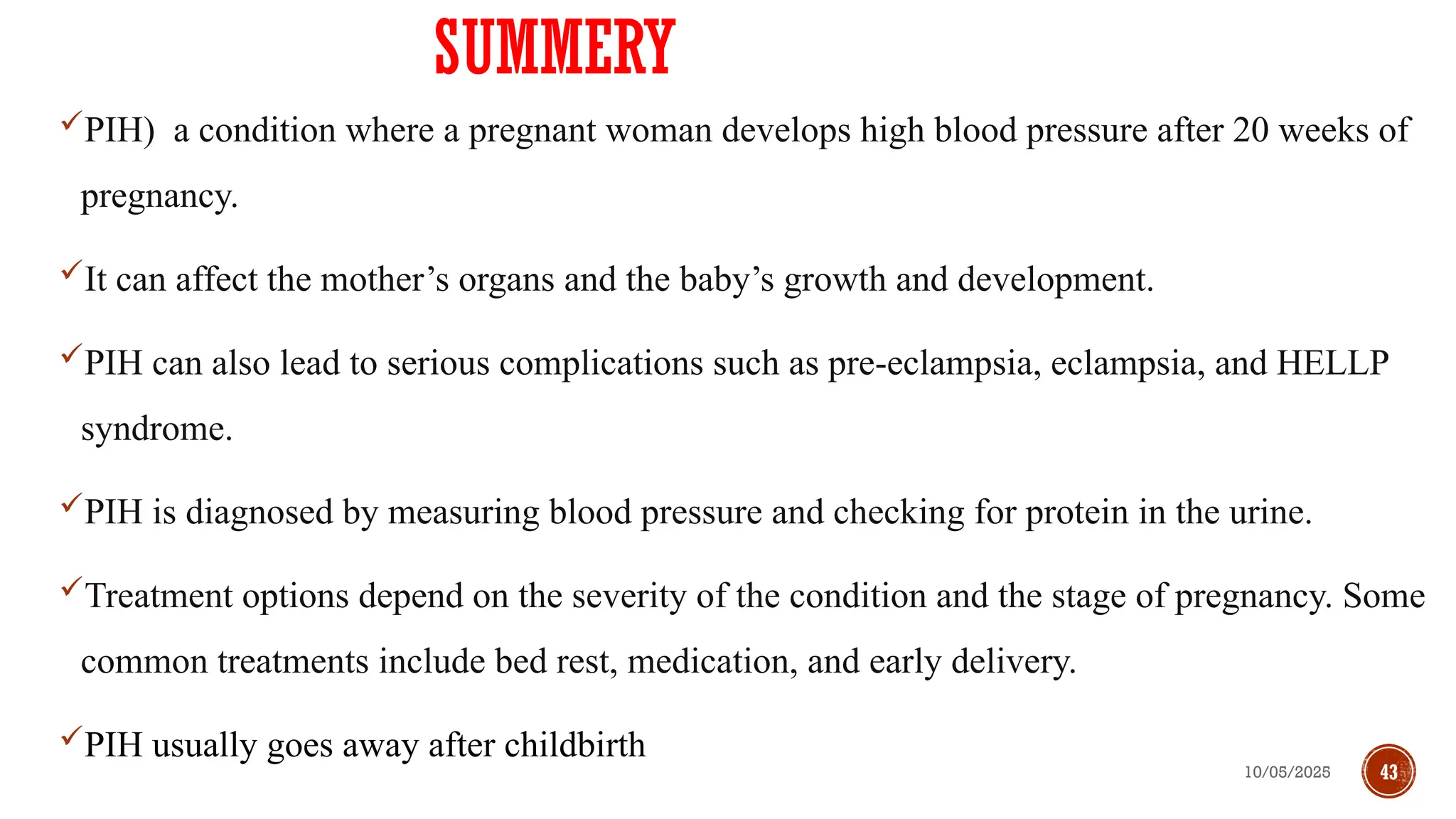 10/05/2025 43
SUMMERY
PIH) a condition where a pregnant woman develops high blood pressure after 20 weeks of
pregnancy.
It can affect the mother’s organs and the baby’s growth and development.
PIH can also lead to serious complications such as pre-eclampsia, eclampsia, and HELLP
syndrome.
PIH is diagnosed by measuring blood pressure and checking for protein in the urine.
Treatment options depend on the severity of the condition and the stage of pregnancy. Some
common treatments include bed rest, medication, and early delivery.
PIH usually goes away after childbirth
 