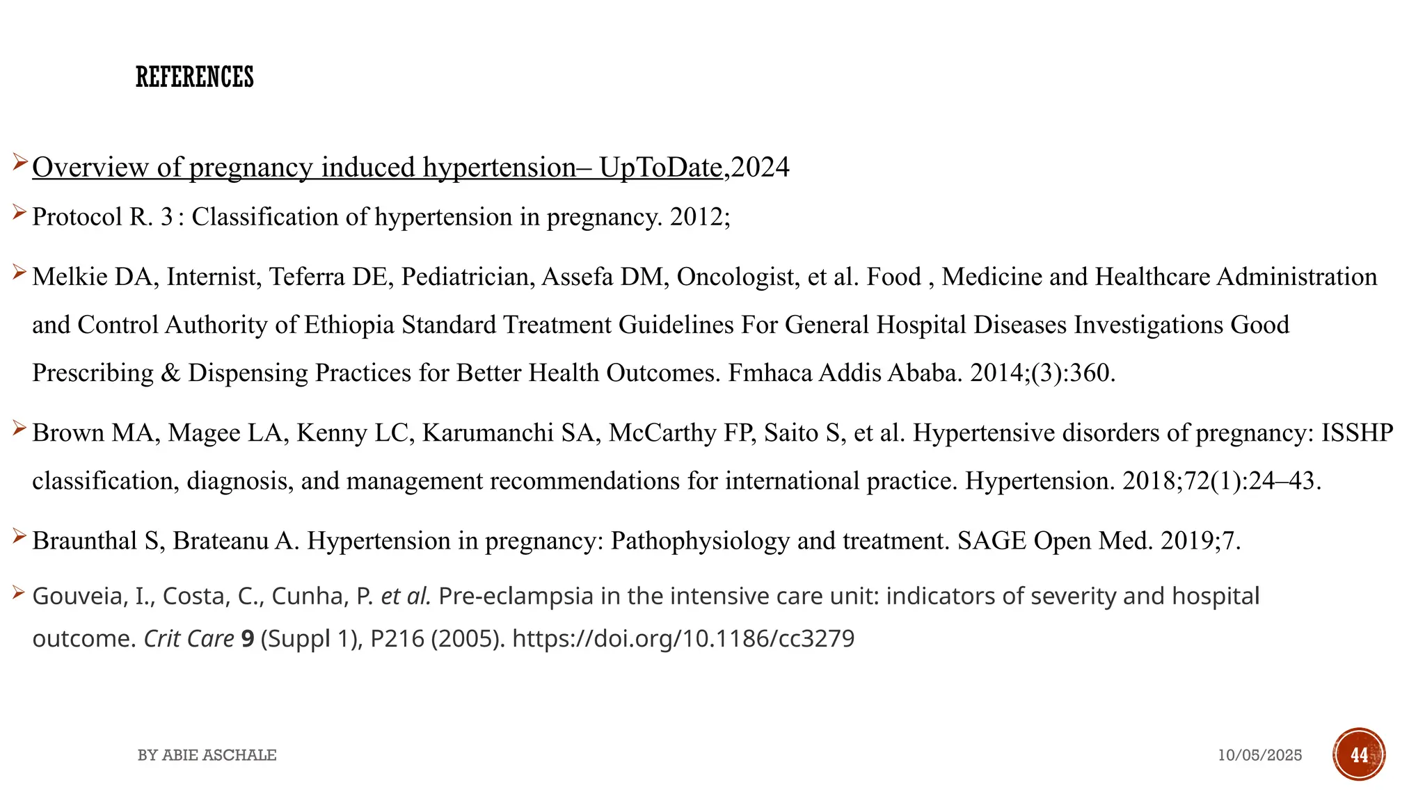 10/05/2025
BY ABIE ASCHALE 44
REFERENCES
Overview of pregnancy induced hypertension– UpToDate,2024
Protocol R. 3: Classification of hypertension in pregnancy. 2012;
Melkie DA, Internist, Teferra DE, Pediatrician, Assefa DM, Oncologist, et al. Food , Medicine and Healthcare Administration
and Control Authority of Ethiopia Standard Treatment Guidelines For General Hospital Diseases Investigations Good
Prescribing & Dispensing Practices for Better Health Outcomes. Fmhaca Addis Ababa. 2014;(3):360.
Brown MA, Magee LA, Kenny LC, Karumanchi SA, McCarthy FP, Saito S, et al. Hypertensive disorders of pregnancy: ISSHP
classification, diagnosis, and management recommendations for international practice. Hypertension. 2018;72(1):24–43.
Braunthal S, Brateanu A. Hypertension in pregnancy: Pathophysiology and treatment. SAGE Open Med. 2019;7.
 Gouveia, I., Costa, C., Cunha, P. et al. Pre-eclampsia in the intensive care unit: indicators of severity and hospital
outcome. Crit Care 9 (Suppl 1), P216 (2005). https://doi.org/10.1186/cc3279
 