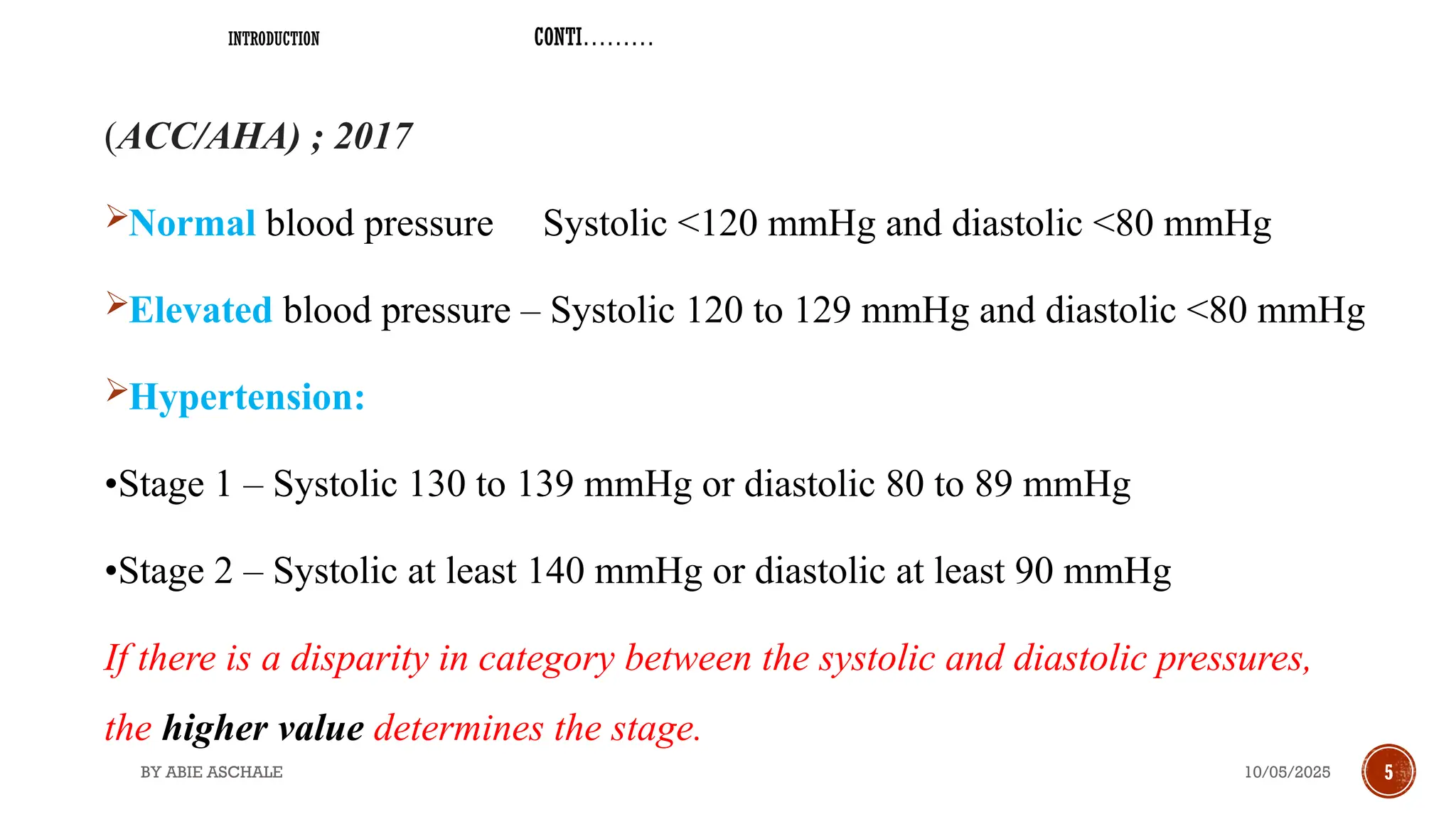 10/05/2025
BY ABIE ASCHALE 5
INTRODUCTION CONTI………
(ACC/AHA) ; 2017
Normal blood pressure Systolic <120 mmHg and diastolic <80 mmHg
Elevated blood pressure – Systolic 120 to 129 mmHg and diastolic <80 mmHg
Hypertension:
•Stage 1 – Systolic 130 to 139 mmHg or diastolic 80 to 89 mmHg
•Stage 2 – Systolic at least 140 mmHg or diastolic at least 90 mmHg
If there is a disparity in category between the systolic and diastolic pressures,
the higher value determines the stage.
 