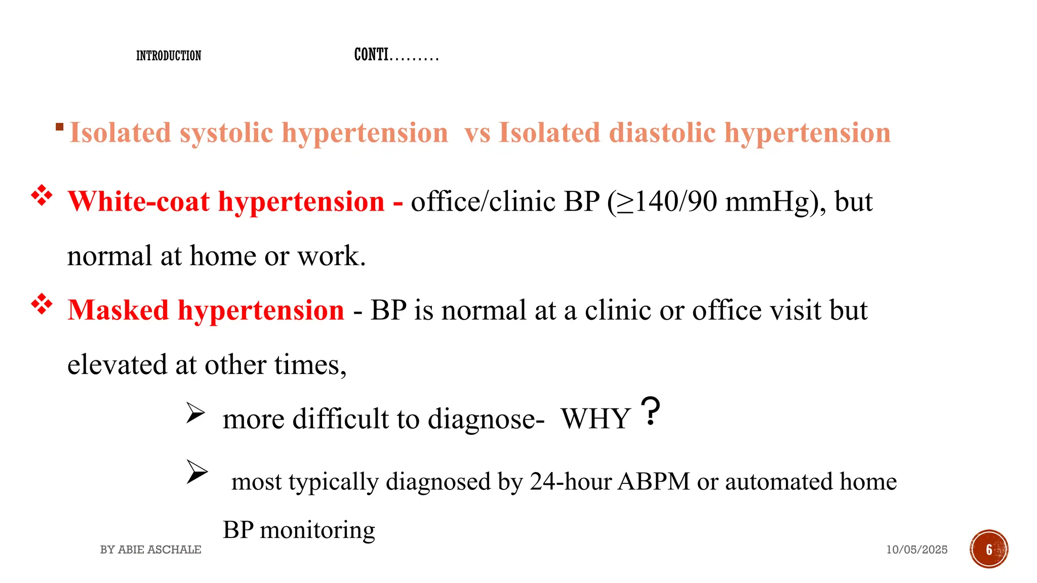 10/05/2025
BY ABIE ASCHALE 6
Isolated systolic hypertension vs Isolated diastolic hypertension
 White-coat hypertension - office/clinic BP (≥140/90 mmHg), but
normal at home or work.
 Masked hypertension - BP is normal at a clinic or office visit but
elevated at other times,
 more difficult to diagnose- WHY
 most typically diagnosed by 24-hour ABPM or automated home
BP monitoring
INTRODUCTION CONTI………
 