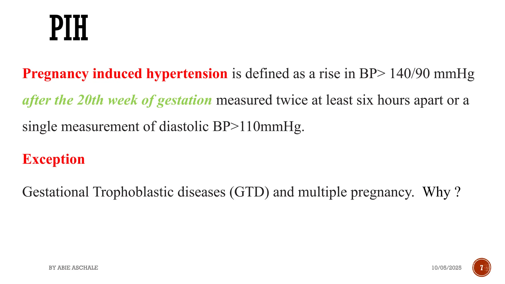 10/05/2025
BY ABIE ASCHALE 7
PIH
Pregnancy induced hypertension is defined as a rise in BP> 140/90 mmHg
after the 20th week of gestation measured twice at least six hours apart or a
single measurement of diastolic BP>110mmHg.
Exception
Gestational Trophoblastic diseases (GTD) and multiple pregnancy. Why ?
 