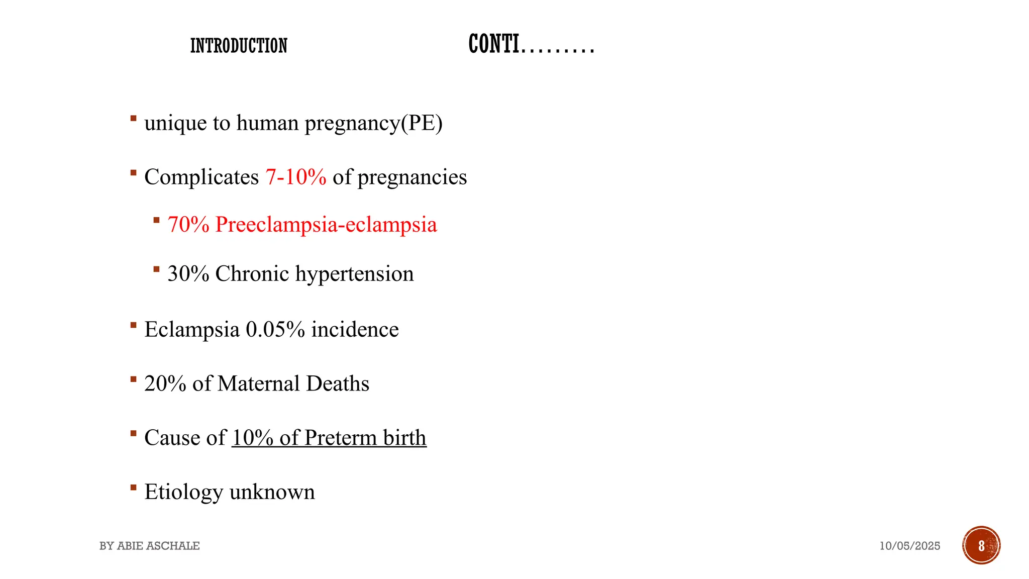 10/05/2025
BY ABIE ASCHALE 8
 unique to human pregnancy(PE)
 Complicates 7-10% of pregnancies
 70% Preeclampsia-eclampsia
 30% Chronic hypertension
 Eclampsia 0.05% incidence
 20% of Maternal Deaths
 Cause of 10% of Preterm birth
 Etiology unknown
INTRODUCTION CONTI………
 