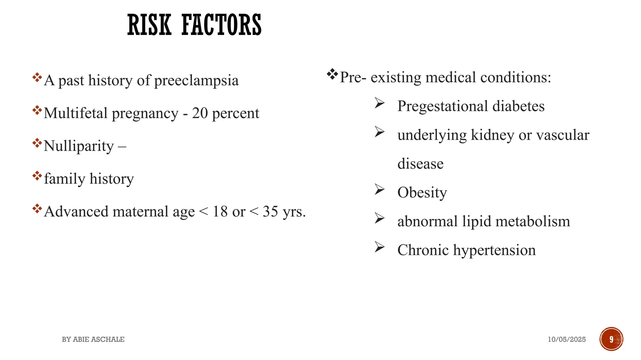 10/05/2025
BY ABIE ASCHALE 9
RISK FACTORS
A past history of preeclampsia
Multifetal pregnancy - 20 percent
Nulliparity –
family history
Advanced maternal age < 18 or < 35 yrs.
Pre- existing medical conditions:
 Pregestational diabetes
 underlying kidney or vascular
disease
 Obesity
 abnormal lipid metabolism
 Chronic hypertension
 