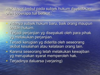 Hak dapat timbul pada subjek hukum disebabkanHak dapat timbul pada subjek hukum disebabkan
oleh beberapa hal berikut :oleh beberapa hal berikut :
• Adanya subjek hukum baru, baik orang maupunAdanya subjek hukum baru, baik orang maupun
badan hukum.badan hukum.
• Terjadi perjanjian yg disepakati oleh para pihakTerjadi perjanjian yg disepakati oleh para pihak
yg melakukan perjanjian.yg melakukan perjanjian.
• Terjadi kerugian yg diderita oleh seseorangTerjadi kerugian yg diderita oleh seseorang
akibat kesalahan atau kelalaian orang lain.akibat kesalahan atau kelalaian orang lain.
• Karena seseorang telah melakukan kewajibanKarena seseorang telah melakukan kewajiban
yg merupakan syarat memperoleh hak.yg merupakan syarat memperoleh hak.
• Terjadinya daluarsa (verjaring)Terjadinya daluarsa (verjaring)
 