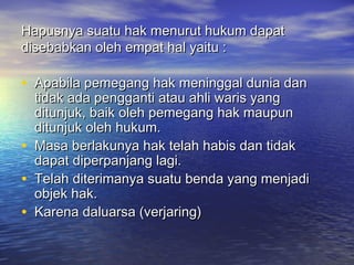 Hapusnya suatu hak menurut hukum dapatHapusnya suatu hak menurut hukum dapat
disebabkan oleh empat hal yaitu :disebabkan oleh empat hal yaitu :
• Apabila pemegang hak meninggal dunia danApabila pemegang hak meninggal dunia dan
tidak ada pengganti atau ahli waris yangtidak ada pengganti atau ahli waris yang
ditunjuk, baik oleh pemegang hak maupunditunjuk, baik oleh pemegang hak maupun
ditunjuk oleh hukum.ditunjuk oleh hukum.
• Masa berlakunya hak telah habis dan tidakMasa berlakunya hak telah habis dan tidak
dapat diperpanjang lagi.dapat diperpanjang lagi.
• Telah diterimanya suatu benda yang menjadiTelah diterimanya suatu benda yang menjadi
objek hak.objek hak.
• Karena daluarsa (verjaring)Karena daluarsa (verjaring)
 