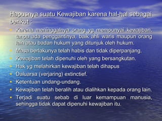 Hapusnya suatu Kewajiban karena hal-hal sebagaiHapusnya suatu Kewajiban karena hal-hal sebagai
berikut :berikut :
• Karena meninggalnya orang yg mempunyai kewajiban,Karena meninggalnya orang yg mempunyai kewajiban,
tanpa ada penggantinya, baik ahli waris maupun orangtanpa ada penggantinya, baik ahli waris maupun orang
lain atau badan hukum yang ditunjuk oleh hukum.lain atau badan hukum yang ditunjuk oleh hukum.
• Masa berlakunya telah habis dan tidak diperpanjang.Masa berlakunya telah habis dan tidak diperpanjang.
• Kewajiban telah dipenuhi oleh yang bersangkutan.Kewajiban telah dipenuhi oleh yang bersangkutan.
• Hak yg melahirkan kewajiban telah dihapusHak yg melahirkan kewajiban telah dihapus
• Daluarsa (verjaring) extinctief.Daluarsa (verjaring) extinctief.
• Ketentuan undang-undang.Ketentuan undang-undang.
• Kewajiban telah beralih atau dialihkan kepada orang lain.Kewajiban telah beralih atau dialihkan kepada orang lain.
• Terjadi suatu sebab di luar kemampuan manusia,Terjadi suatu sebab di luar kemampuan manusia,
sehingga tidak dapat dipenuhi kewajiban itu.sehingga tidak dapat dipenuhi kewajiban itu.
 