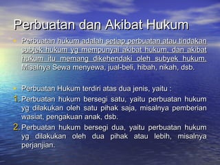 Perbuatan dan Akibat HukumPerbuatan dan Akibat Hukum
• Perbuatan hukum adalahPerbuatan hukum adalah setiap perbuatan atau tindakansetiap perbuatan atau tindakan
subjek hukum yg mempunyai akibat hukum, dan akibatsubjek hukum yg mempunyai akibat hukum, dan akibat
hukum itu memang dikehendaki oleh subyek hukum.hukum itu memang dikehendaki oleh subyek hukum.
Misalnya Sewa menyewa, jual-beli, hibah, nikah, dsb.Misalnya Sewa menyewa, jual-beli, hibah, nikah, dsb.
• Perbuatan Hukum terdiri atas dua jenis, yaitu :Perbuatan Hukum terdiri atas dua jenis, yaitu :
1.1.Perbuatan hukum bersegi satu, yaitu perbuatan hukumPerbuatan hukum bersegi satu, yaitu perbuatan hukum
yg dilakukan oleh satu pihak saja, misalnya pemberianyg dilakukan oleh satu pihak saja, misalnya pemberian
wasiat, pengakuan anak, dsb.wasiat, pengakuan anak, dsb.
2.2.Perbuatan hukum bersegi dua, yaitu perbuatan hukumPerbuatan hukum bersegi dua, yaitu perbuatan hukum
yg dilakukan oleh dua pihak atau lebih, misalnyayg dilakukan oleh dua pihak atau lebih, misalnya
perjanjian.perjanjian.
 