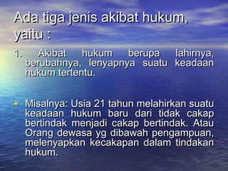 Ada tiga jenis akibat hukum,Ada tiga jenis akibat hukum,
yaitu :yaitu :
1. Akibat hukum berupa lahirnya,1. Akibat hukum berupa lahirnya,
berubahnya, lenyapnya suatu keadaanberubahnya, lenyapnya suatu keadaan
hukum tertentu.hukum tertentu.
• Misalnya: Usia 21 tahun melahirkan suatuMisalnya: Usia 21 tahun melahirkan suatu
keadaan hukum baru dari tidak cakapkeadaan hukum baru dari tidak cakap
bertindak menjadi cakap bertindak. Ataubertindak menjadi cakap bertindak. Atau
Orang dewasa yg dibawah pengampuan,Orang dewasa yg dibawah pengampuan,
melenyapkan kecakapan dalam tindakanmelenyapkan kecakapan dalam tindakan
hukum.hukum.
 