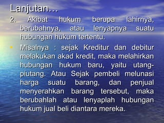 Lanjutan…Lanjutan…
2. Akibat hukum berupa lahirnya,2. Akibat hukum berupa lahirnya,
berubahnya, atau lenyapnya suatuberubahnya, atau lenyapnya suatu
hubungan hukum tertentu.hubungan hukum tertentu.
• Misalnya : sejak Kreditur dan debiturMisalnya : sejak Kreditur dan debitur
melakukan akad kredit, maka melahirkanmelakukan akad kredit, maka melahirkan
hubungan hukum baru, yaitu utang-hubungan hukum baru, yaitu utang-
piutang. Atau Sejak pembeli melunasipiutang. Atau Sejak pembeli melunasi
harga suatu barang, dan penjualharga suatu barang, dan penjual
menyerahkan barang tersebut, makamenyerahkan barang tersebut, maka
berubahlah atau lenyaplah hubunganberubahlah atau lenyaplah hubungan
hukum jual beli diantara mereka.hukum jual beli diantara mereka.
 